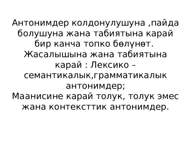 Антонимдер колдонулушуна ,пайда болушуна жана табиятына карай бир канча топко бөлүнөт.  Жасалышына жана табиятына карай : Лексико – семантикалык,грамматикалык антонимдер;  Маанисине карай толук, толук эмес жана контексттик антонимдер. 