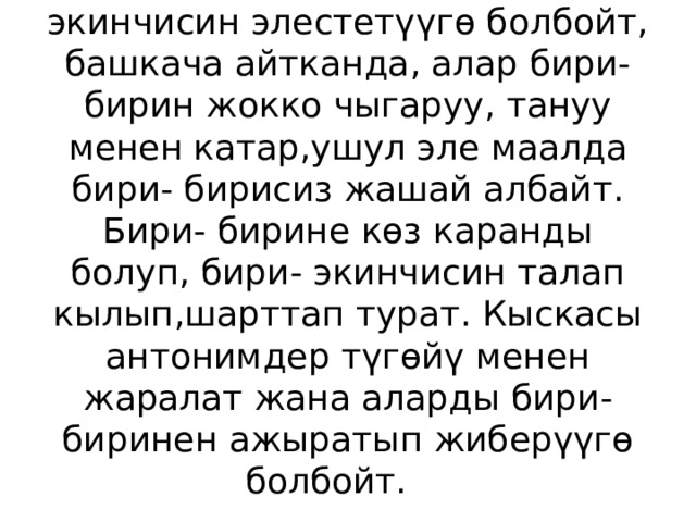  Антонимдерди бирисиз экинчисин элестетүүгө болбойт, башкача айтканда, алар бири- бирин жокко чыгаруу, тануу менен катар,ушул эле маалда бири- бирисиз жашай албайт. Бири- бирине көз каранды болуп, бири- экинчисин талап кылып,шарттап турат. Кыскасы антонимдер түгөйү менен жаралат жана аларды бири- биринен ажыратып жиберүүгө болбойт. 