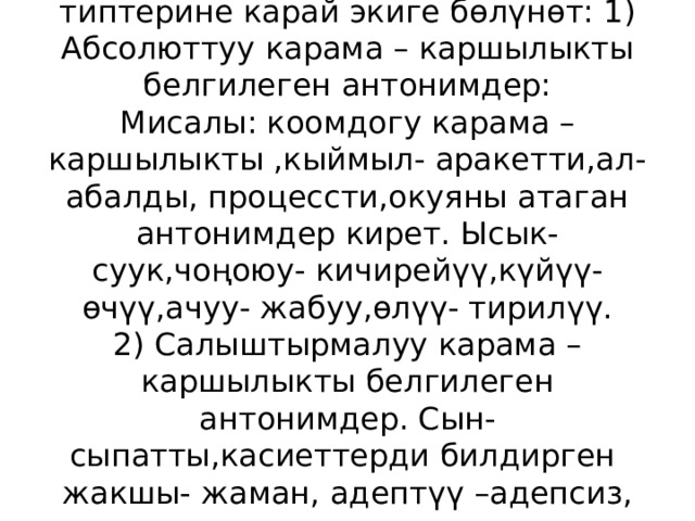 Антонимдер карама- каршылыктын типтерине карай экиге бөлүнөт: 1) Абсолюттуу карама – каршылыкты белгилеген антонимдер:  Мисалы: коомдогу карама – каршылыкты ,кыймыл- аракетти,ал- абалды, процессти,окуяны атаган антонимдер кирет. Ысык- суук,чоңоюу- кичирейүү,күйүү- өчүү,ачуу- жабуу,өлүү- тирилүү.  2) Салыштырмалуу карама – каршылыкты белгилеген антонимдер. Сын- сыпатты,касиеттерди билдирген жакшы- жаман, адептүү –адепсиз, чоң- кичине 