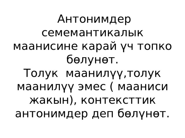  Антонимдер семемантикалык маанисине карай үч топко бөлунөт.  Толук маанилүү,толук маанилүү эмес ( мааниси жакын), контексттик антонимдер деп бөлүнөт. 