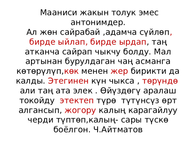  Мааниси жакын толук эмес антонимдер.  Ал жөн сайрабай ,адамча сүйлөп , бирде ыйлап, бирде ырдап , таң атканча сайрап чыкчу болду. Мал артынан бурулдаган чаң асманга көтөрүлүп, көк менен жер бирикти да калды. Этегинен күн чыкса , төрүндө али таң ата элек . Өйүздөгү аралаш токойду этектеп түрө түтүнсүз өрт алгансып, жогору калың карагайлуу черди түптөп,калың- сары түскө боёлгон. Ч.Айтматов 