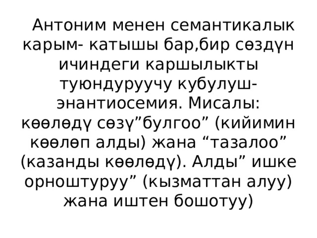  Антоним менен семантикалык карым- катышы бар,бир сөздүн ичиндеги каршылыкты туюндуруучу кубулуш- энантиосемия. Мисалы: көөлөдү сөзү”булгоо” (кийимин көөлөп алды) жана “тазалоо” (казанды көөлөдү). Алды” ишке орноштуруу” (кызматтан алуу) жана иштен бошотуу) 