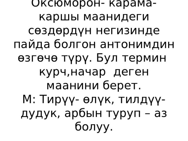 Оксюморон- карама- каршы маанидеги сөздөрдүн негизинде пайда болгон антонимдин өзгөчө түрү. Бул термин курч,начар деген маанини берет.  М: Тирүү- өлүк, тилдүү- дудук, арбын туруп – аз болуу. 