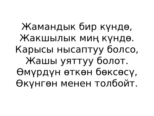 Жамандык бир күндө,  Жакшылык миң күндө.  Карысы нысаптуу болсо,  Жашы уяттуу болот.  Өмүрдүн өткөн бөксөсү,  Өкүнгөн менен толбойт. 