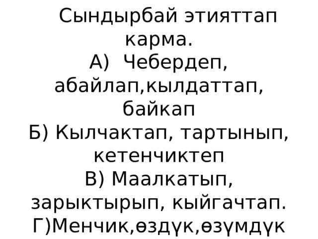  Сындырбай этияттап карма.  А) Чебердеп, абайлап,кылдаттап, байкап  Б) Кылчактап, тартынып, кетенчиктеп  В) Маалкатып, зарыктырып, кыйгачтап.  Г)Менчик,өздүк,өзүмдүк 