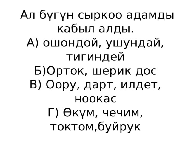  Ал бүгүн сыркоо адамды кабыл алды.  А) ошондой, ушундай, тигиндей  Б)Орток, шерик дос  В) Оору, дарт, илдет, ноокас  Г) Өкүм, чечим, токтом,буйрук 