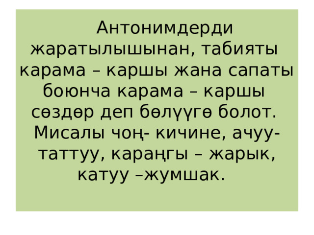  Антонимдерди жаратылышынан, табияты карама – каршы жана сапаты боюнча карама – каршы  сөздөр деп бөлүүгө болот.  Мисалы чоң- кичине, ачуу- таттуу, караңгы – жарык, катуу –жумшак.   