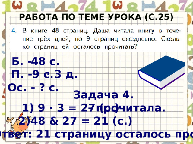 Работа по теме урока (с.25) Б. - 48 с. П. - 9 с. · 3 д. Ос. - ? с. Задача 4. 1) 9 · 3 = 27 (с.) - прочитала. 2)48 & 27 = 21 (с.) Ответ: 21 страницу осталось прочитать. 