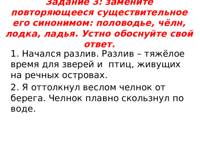Задание 3: замените повторяющееся существительное его синонимом: половодье, чёлн, лодка, ладья. Устно обоснуйте свой ответ.   1. Начался разлив. Разлив – тяжёлое время для зверей и птиц, живущих на речных островах. 2. Я оттолкнул веслом челнок от берега. Челнок плавно скользнул по воде. 