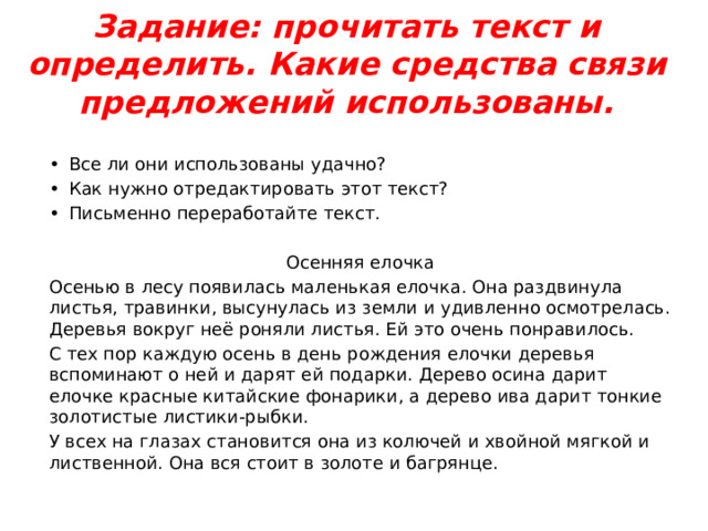 Задание: прочитать текст и определить. Какие средства связи предложений использованы.   •  Все ли они использованы удачно? •  Как нужно отредактировать этот текст? •  Письменно переработайте текст. Осенняя елочка Осенью в лесу появилась маленькая елочка. Она раздвинула листья, травинки, высунулась из земли и удивленно осмотрелась. Деревья вокруг неё роняли листья. Ей это очень понравилось. С тех пор каждую осень в день рождения елочки деревья вспоминают о ней и дарят ей подарки. Дерево осина дарит елочке красные китайские фонарики, а дерево ива дарит тонкие золотистые листики-рыбки. У всех на глазах становится она из колючей и хвойной мягкой и лиственной. Она вся стоит в золоте и багрянце. 