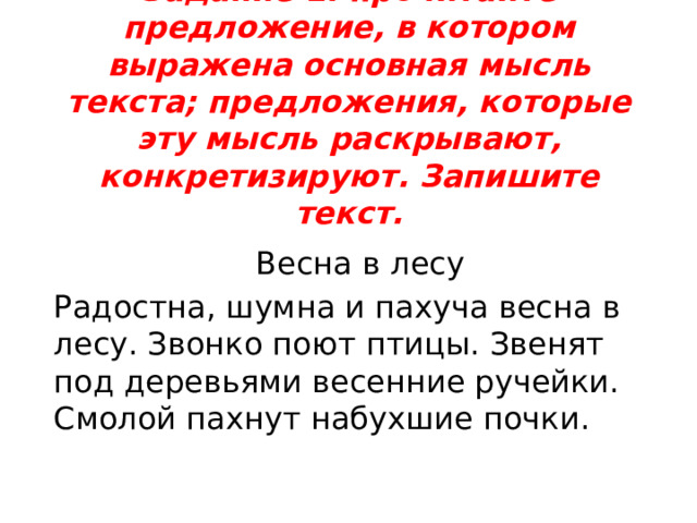 Задание 1: прочитайте предложение, в котором выражена основная мысль текста; предложения, которые эту мысль раскрывают, конкретизируют. Запишите текст.   Весна в лесу Радостна, шумна и пахуча весна в лесу. Звонко поют птицы. Звенят под деревьями весенние ручейки. Смолой пахнут набухшие почки. 