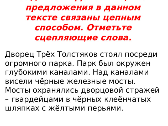 Задание 2. Докажите, что предложения в данном тексте связаны цепным способом. Отметьте сцепляющие слова.   Дворец Трёх Толстяков стоял посреди огромного парка. Парк был окружен глубокими каналами. Над каналами висели чёрные железные мосты. Мосты охранялись дворцовой стражей – гвардейцами в чёрных клеёнчатых шляпках с жёлтыми перьями. 