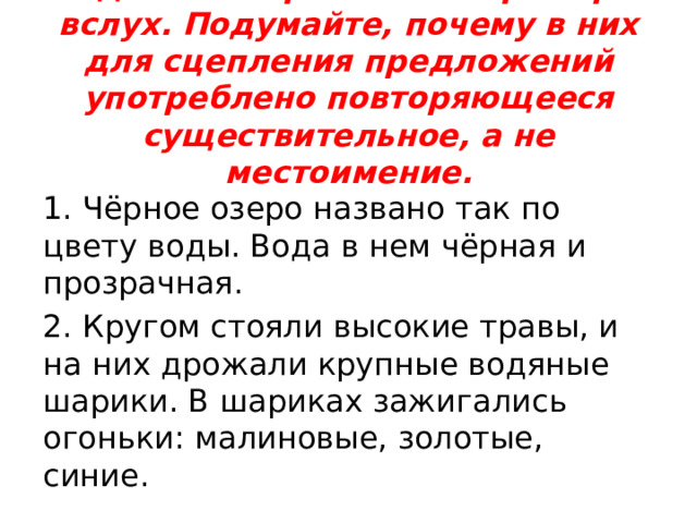 Задание 1: прочитайте примеры вслух. Подумайте, почему в них для сцепления предложений употреблено повторяющееся существительное, а не местоимение.   1. Чёрное озеро названо так по цвету воды. Вода в нем чёрная и прозрачная. 2. Кругом стояли высокие травы, и на них дрожали крупные водяные шарики. В шариках зажигались огоньки: малиновые, золотые, синие. 
