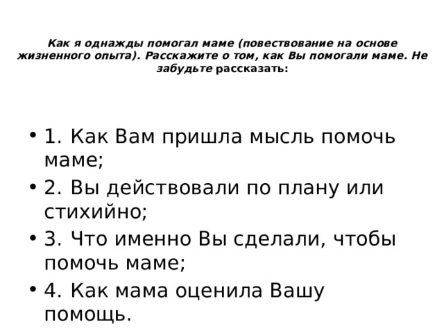 Как я однажды помогал маме (повествование на основе жизненного опыта). Расскажите о том, как Вы помогали маме. Не забудьте рассказать:   1.  Как Вам пришла мысль помочь маме; 2.  Вы действовали по плану или стихийно; 3.  Что именно Вы сделали, чтобы помочь маме; 4.  Как мама оценила Вашу помощь.  