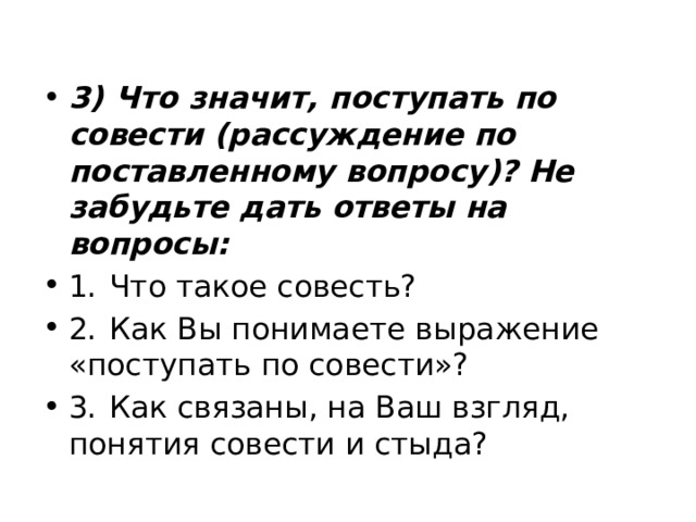 3)  Что значит, поступать по совести (рассуждение по поставленному вопросу)? Не забудьте дать ответы на вопросы: 1.  Что такое совесть? 2.  Как Вы понимаете выражение «поступать по совести»? 3.  Как связаны, на Ваш взгляд, понятия совести и стыда? 