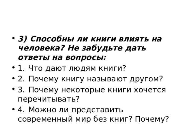 3)  Способны ли книги влиять на человека? Не забудьте дать ответы на вопросы: 1.  Что дают людям книги? 2.  Почему книгу называют другом? 3.  Почему некоторые книги хочется перечитывать? 4.  Можно ли представить современный мир без книг? Почему? 