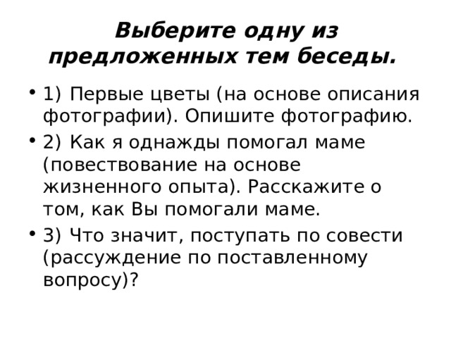 Выберите одну из предложенных тем беседы.  1)  Первые цветы (на основе описания фотографии). Опишите фотографию. 2)  Как я однажды помогал маме (повествование на основе жизненного опыта). Расскажите о том, как Вы помогали маме. 3)  Что значит, поступать по совести (рассуждение по поставленному вопросу)? 