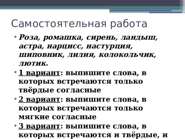 Самостоятельная работа Роза, ромашка, сирень, ландыш, астра, нарцисс, настурция, шиповник, лилия, колокольчик, лютик. 1 вариант : выпишите слова, в которых встречаются только твёрдые согласные 2 вариант : выпишите слова, в которых встречаются только мягкие согласные 3 вариант : выпишите слова, в которых встречаются и твёрдые, и мягкие согласные 