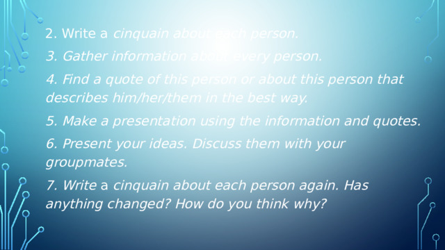 2. Write a cinquain about each person. 3. Gather information about every person. 4. Find a quote of this person or about this person that describes him/her/them in the best way. 5. Make a presentation using the information and quotes. 6. Present your ideas. Discuss them with your groupmates. 7. Write a cinquain about each person again. Has anything changed? How do you think why?  