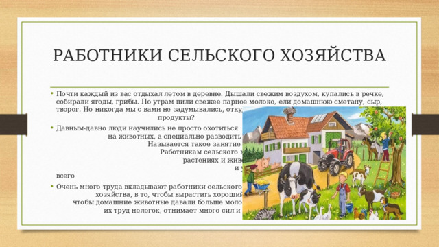 РАБОТНИКИ СЕЛЬСКОГО ХОЗЯЙСТВА Почти каждый из вас отдыхал летом в деревне. Дышали свежим воздухом, купались в речке, собирали ягоды, грибы. По утрам пили свежее парное молоко, ели домашнюю сметану, сыр, творог. Но никогда мы с вами не задумывались, откуда же берутся эти продукты? Давным-давно люди научились не просто охотиться на животных, а специально разводить их. Называется такое занятие сельским хозяйством. Работникам сельского хозяйства нужно много знать о растениях и животных, уметь правильно их выращивать и ухаживать за ними. Но главное больше всего на свете нужно любить землю. Очень много труда вкладывают работники сельского хозяйства, в то, чтобы вырастить хороший урожай, чтобы домашние животные давали больше молока, мяса, яиц; их труд нелегок, отнимает много сил и времени. 