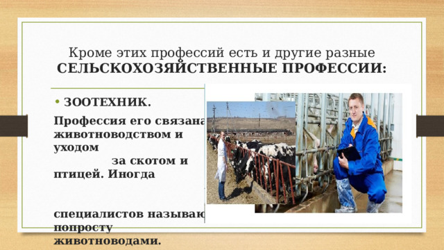 Кроме этих профессий есть и другие разные СЕЛЬСКОХОЗЯЙСТВЕННЫЕ ПРОФЕССИИ: ЗООТЕХНИК. Профессия его связана с животноводством и уходом за скотом и птицей. Иногда специалистов называют попросту животноводами. 
