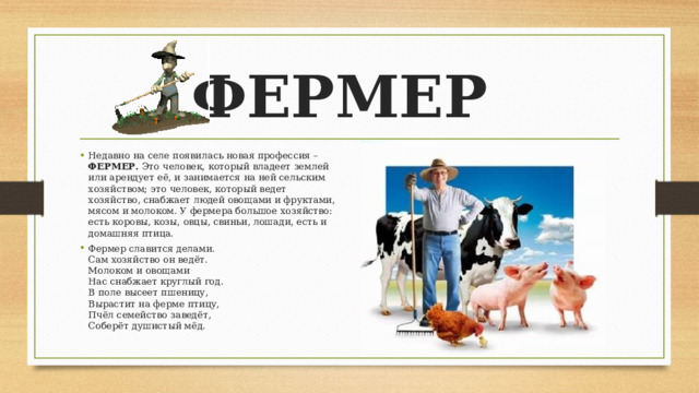 ФЕРМЕР Недавно на селе появилась новая профессия – ФЕРМЕР. Это человек, который владеет землей или арендует её, и занимается на ней сельским хозяйством; это человек, который ведет хозяйство, снабжает людей овощами и фруктами, мясом и молоком. У фермера большое хозяйство: есть коровы, козы, овцы, свиньи, лошади, есть и домашняя птица. Фермер славится делами.  Сам хозяйство он ведёт.  Молоком и овощами  Нас снабжает круглый год.  В поле высеет пшеницу,  Вырастит на ферме птицу,  Пчёл семейство заведёт,  Соберёт душистый мёд. 