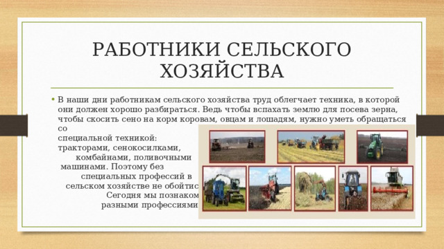 РАБОТНИКИ СЕЛЬСКОГО ХОЗЯЙСТВА В наши дни работникам сельского хозяйства труд облегчает техника, в которой они должен хорошо разбираться. Ведь чтобы вспахать землю для посева зерна, чтобы скосить сено на корм коровам, овцам и лошадям, нужно уметь обращаться со специальной техникой: тракторами, сенокосилками, комбайнами, поливочными машинами. Поэтому без специальных профессий в сельском хозяйстве не обойтись. Сегодня мы познакомимся с разными профессиями на селе. 