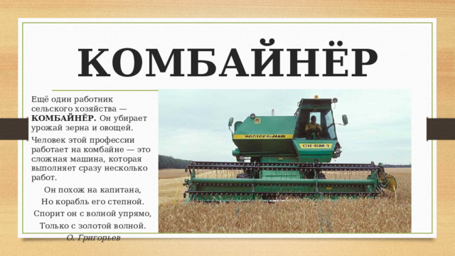 КОМБАЙНЁР Ещё один работник сельского хозяйства — КОМБАЙНЁР. Он убирает урожай зерна и овощей. Человек этой профессии работает на комбайне — это сложная машина, которая выполняет сразу несколько работ. Он похож на капитана, Но корабль его степной. Спорит он с волной упрямо, Только с золотой волной. О. Григорьев   