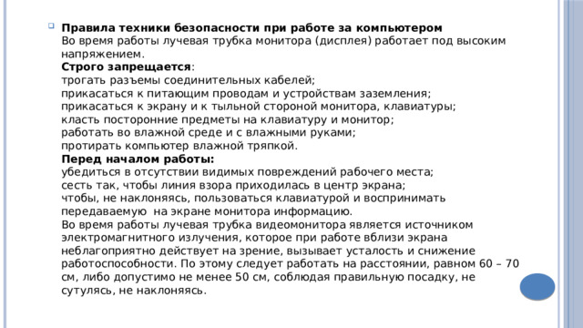 Правила техники безопасности при работе за компьютером  Во время работы лучевая трубка монитора (дисплея) работает под высоким напряжением.  Строго запрещается :  трогать разъемы соединительных кабелей;  прикасаться к питающим проводам и устройствам заземления;  прикасаться к экрану и к тыльной стороной монитора, клавиатуры;  класть посторонние предметы на клавиатуру и монитор;  работать во влажной среде и с влажными руками;  протирать компьютер влажной тряпкой.  Перед началом работы:  убедиться в отсутствии видимых повреждений рабочего места;  сесть так, чтобы линия взора приходилась в центр экрана;  чтобы, не наклоняясь, пользоваться клавиатурой и воспринимать передаваемую на экране монитора информацию.  Во время работы лучевая трубка видеомонитора является источником электромагнитного излучения, которое при работе вблизи экрана неблагоприятно действует на зрение, вызывает усталость и снижение работоспособности. По этому следует работать на расстоянии, равном 60 – 70 см, либо допустимо не менее 50 см, соблюдая правильную посадку, не сутулясь, не наклоняясь. 