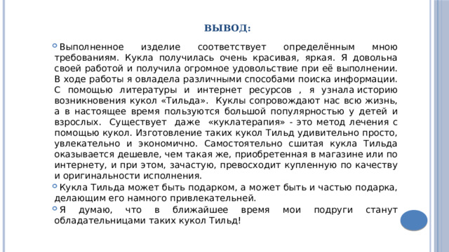 Вывод: Выполненное изделие соответствует определённым мною требованиям. Кукла получилась очень красивая, яркая. Я довольна своей работой и получила огромное удовольствие при её выполнении. В ходе работы я овладела различными способами поиска информации. С помощью литературы и интернет ресурсов , я узнала историю возникновения кукол «Тильда». Куклы сопровождают нас всю жизнь, а в настоящее время пользуются большой популярностью у детей и взрослых. Существует даже «куклатерапия» - это метод лечения с помощью кукол. Изготовление таких кукол Тильд удивительно просто, увлекательно и экономично. Самостоятельно сшитая кукла Тильда оказывается дешевле, чем такая же, приобретенная в магазине или по интернету, и при этом, зачастую, превосходит купленную по качеству и оригинальности исполнения. Кукла Тильда может быть подарком, а может быть и частью подарка, делающим его намного привлекательней. Я думаю, что в ближайшее время мои подруги станут обладательницами таких кукол Тильд! 