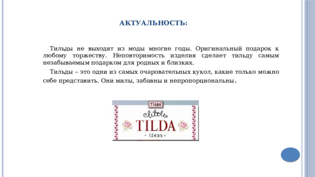 Актуальность: Тильды не выходят из моды многие годы. Оригинальный подарок к любому торжеству. Неповторимость изделия сделает тильду самым незабываемым подарком для родных и близких. Тильды – это одни из самых очаровательных кукол, какие только можно себе представить. Они милы, забавны и непропорциональны . 