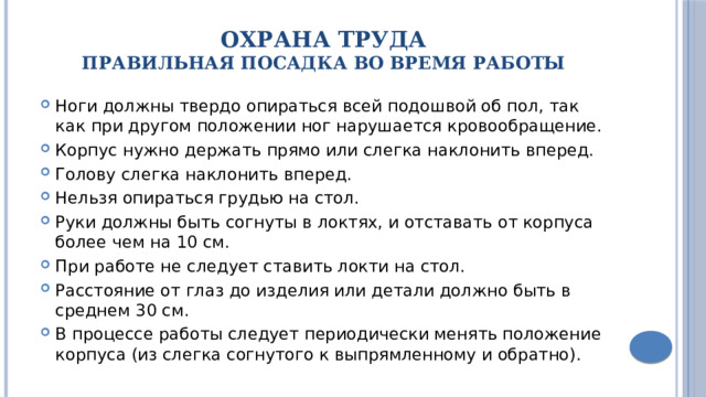 Охрана труда  Правильная посадка во время работы Ноги должны твердо опираться всей подошвой об пол, так как при другом положении ног нарушается кровообращение. Корпус нужно держать прямо или слегка наклонить вперед. Голову слегка наклонить вперед. Нельзя опираться грудью на стол. Руки должны быть согнуты в локтях, и отставать от корпуса более чем на 10 см. При работе не следует ставить локти на стол. Расстояние от глаз до изделия или детали должно быть в среднем 30 см. В процессе работы следует периодически менять положение корпуса (из слегка согнутого к выпрямленному и обратно). 