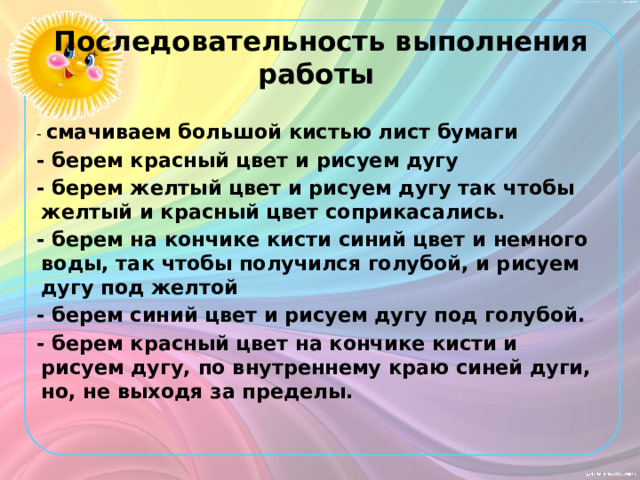 Последовательность выполнения работы   - смачиваем большой кистью лист бумаги - берем красный цвет и рисуем дугу - берем желтый цвет и рисуем дугу так чтобы желтый и красный цвет соприкасались. - берем на кончике кисти синий цвет и немного воды, так чтобы получился голубой, и рисуем дугу под желтой - берем синий цвет и рисуем дугу под голубой. - берем красный цвет на кончике кисти и рисуем дугу, по внутреннему краю синей дуги, но, не выходя за пределы.  