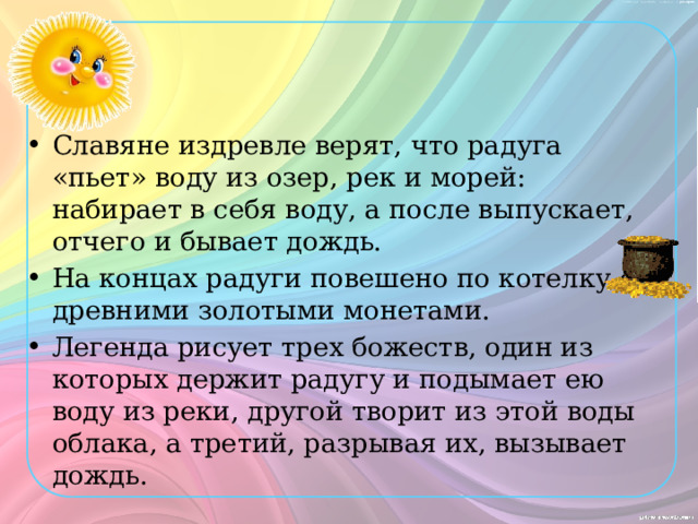 Славяне издревле верят, что радуга «пьет» воду из озер, рек и морей: набирает в себя воду, а после выпускает, отчего и бывает дождь. На концах радуги повешено по котелку с древними золотыми монетами. Легенда рисует трех божеств, один из которых держит радугу и подымает ею воду из реки, другой творит из этой воды облака, а третий, разрывая их, вызывает дождь. 