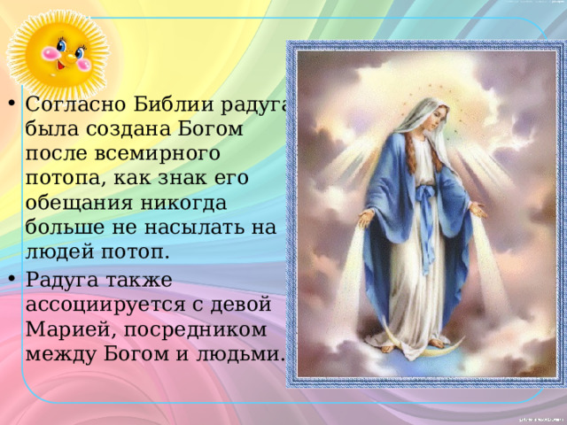 Согласно Библии радуга была создана Богом после всемирного потопа, как знак его обещания никогда больше не насылать на людей потоп. Радуга также ассоциируется с девой Марией, посредником между Богом и людьми.  