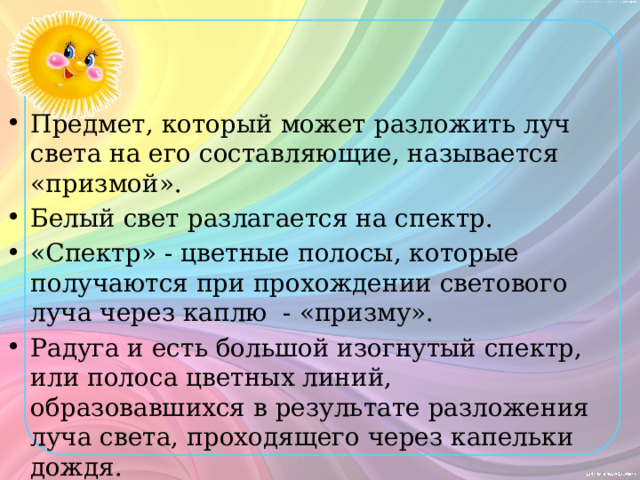 Предмет, который может разложить луч света на его составляющие, называется «призмой». Белый свет разлагается на спектр. «Спектр» - цветные полосы, которые получаются при прохождении светового луча через каплю - «призму». Радуга и есть большой изогнутый спектр, или полоса цветных линий, образовавшихся в результате разложения луча света, проходящего через капельки дождя. Капли дождя выполняют роль призмы. 