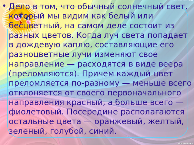 Дело в том, что обычный солнечный свет, который мы видим как белый или бесцветный, на самом деле состоит из разных цветов. Когда луч света попадает в дождевую каплю, составляющие его разноцветные лучи изменяют свое направление — расходятся в виде веера (преломляются). Причем каждый цвет преломляется по-разному — меньше всего отклоняется от своего первоначального направления красный, а больше всего — фиолетовый. Посередине располагаются остальные цвета — оранжевый, желтый, зеленый, голубой, синий. 