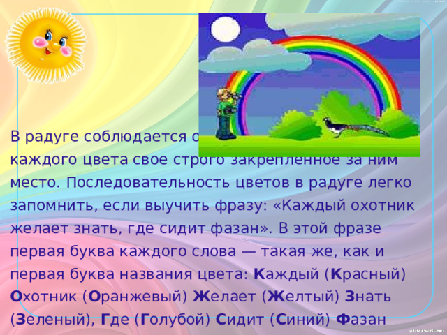 В радуге соблюдается очередность цветов — у каждого цвета свое строго закрепленное за ним место. Последовательность цветов в радуге легко запомнить, если выучить фразу: «Каждый охотник желает знать, где сидит фазан». В этой фразе первая буква каждого слова — такая же, как и первая буква названия цвета: К аждый ( К расный) О хотник ( О ранжевый) Ж елает ( Ж елтый) З нать ( З еленый), Г де ( Г олубой) С идит ( С иний) Ф азан ( Ф иолетовый). 