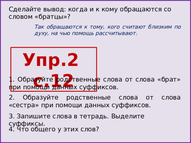 Сделайте вывод: когда и к кому обращаются со словом «братцы»? Так обращаются к тому, кого считают близким по духу, на чью помощь рассчитывают. Упр.2 с.12 1. Образуйте родственные слова от слова «брат» при помощи данных суффиксов. 2. Образуйте родственные слова от слова «сестра» при помощи данных суффиксов. 3. Запишите слова в тетрадь. Выделите суффиксы. 4. Что общего у этих слов? 