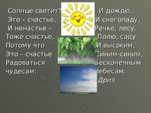  Солнце светит? И дождю,  Это – счастье, И снегопаду,  И ненастье – Речке, лесу, Тоже счастье, Полю, саду Потому что И высоким, Это – счастье Синим-синим, Радоваться Бесконечным чудесам: Небесам.  О. Дриз 