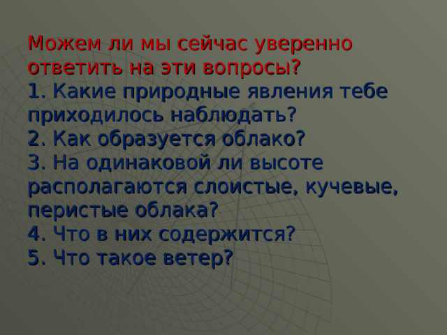 Можем ли мы сейчас уверенно ответить на эти вопросы?  1. Какие природные явления тебе приходилось наблюдать?  2. Как образуется облако?  3. На одинаковой ли высоте располагаются слоистые, кучевые, перистые облака?  4. Что в них содержится?  5. Что такое ветер? 