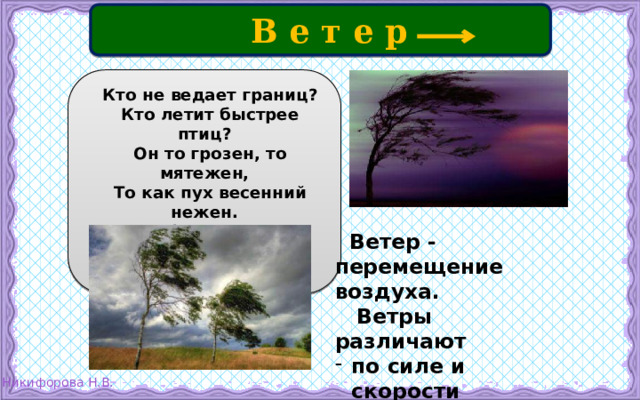  В е т е р  Кто не ведает границ?  Кто летит быстрее птиц?  Он то грозен, то мятежен,  То как пух весенний нежен. Кто свободней всех на свете?  Догадались? Это ...  Ветер - перемещение воздуха.  Ветры различают по силе и скорости по направлениям. 