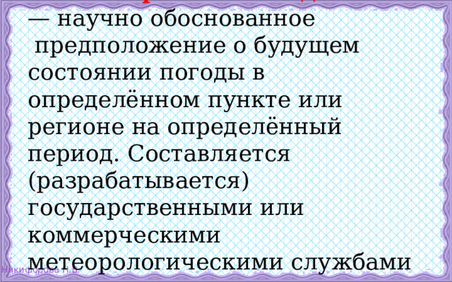 «Прогноз погоды»   — научно обоснованное  предположение о будущем состоянии погоды в определённом пункте или регионе на определённый период. Составляется (разрабатывается) государственными или коммерческими метеорологическими службами на основе методов метеорологии. 