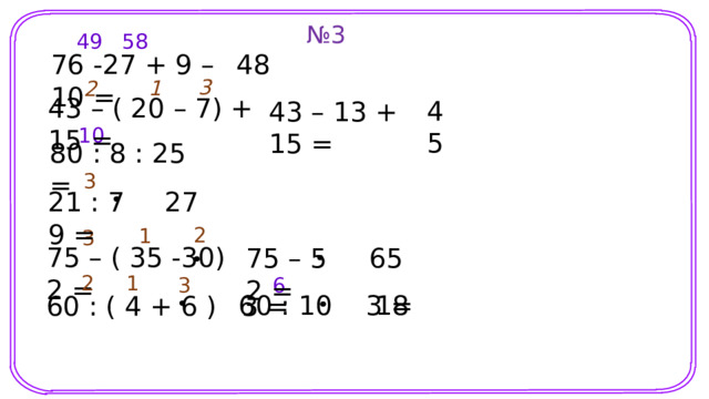 № 3 58 49 48 76 -27 + 9 – 10 = 3 1 2 43 – ( 20 – 7) + 15 = 45 43 – 13 + 15 = 10 80 : 8 : 2 = 5 3 27 21 : 7 9 = 2 1 3 75 – ( 35 -30) 2 = 65 75 – 5 2 = Шаблон для создания презентаций к урокам математики. Савченко Е.М. 1 2 3 6 18 60 : 10 3 = 60 : ( 4 + 6 ) 3 = 7 
