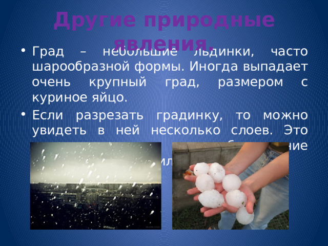 Другие природные явления. Град – небольшие льдинки, часто шарообразной формы. Иногда выпадает очень крупный град, размером с куриное яйцо. Если разрезать градинку, то можно увидеть в ней несколько слоев. Это говорит о том, что обледенение градины происходило несколько раз. 