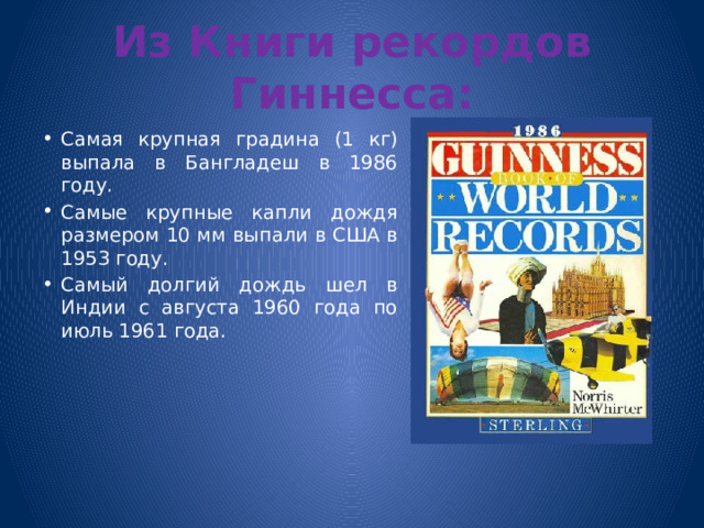 Из Книги рекордов Гиннесса: Самая крупная градина (1 кг) выпала в Бангладеш в 1986 году. Самые крупные капли дождя размером 10 мм выпали в США в 1953 году. Самый долгий дождь шел в Индии с августа 1960 года по июль 1961 года. 