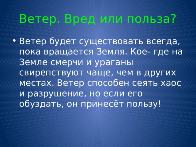 Ветер. Вред или польза? Ветер будет существовать всегда, пока вращается Земля. Кое- где на Земле смерчи и ураганы свирепствуют чаще, чем в других местах. Ветер способен сеять хаос и разрушение, но если его обуздать, он принесёт пользу! 