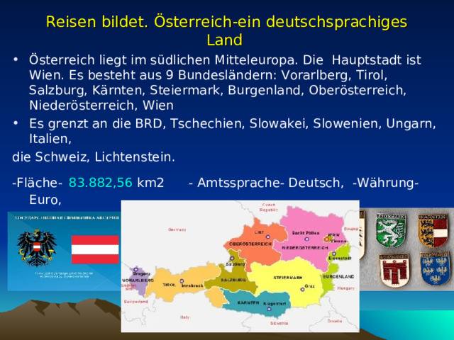 Reisen bildet. Österreich-ein deutschsprachiges Land Österreich liegt im südlichen Mitteleuropa. Die Hauptstadt ist Wien. Es besteht aus 9 Bundesländern: Vorarlberg, Tirol, Salzburg, Kärnten, Steiermark, Burgenland, Oberösterreich, Niederösterreich, Wien Es grenzt an die BRD, Tschechien, Slowakei, Slowenien, Ungarn, Italien, die Schweiz, Lichtenstein. -Fläche-   83.882,56  km 2 - Amtssprache- Deutsch, -Währung- Euro, -Einwohnerzahl- 9.104.772 , -Regierungschef-Bundeskanzler    