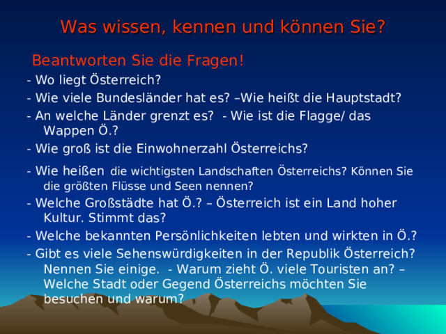 Was wissen, kennen und können Sie?  Beantworten Sie die Fragen! - Wo liegt Österreich? - Wie viele Bundesländer hat es? –Wie heißt die Hauptstadt? - An welche Länder grenzt es? - Wie ist die Flagge/ das Wappen Ö.? - Wie groß ist die Einwohnerzahl Österreichs? - Wie heißen   d ie wichtigsten L andschaften  Österreichs ? Können Sie die größten Flüsse und Seen nennen? - Welche Großstädte hat Ö.? – Österreich ist ein Land hoher Kultur. Stimmt das? - Welche bekannten Persönlichkeiten lebten und wirkten in Ö.? - Gibt es viele Sehenswürdigkeiten in der Republik Österreich? Nennen Sie einige. - Warum zieht Ö. viele Touristen an? –Welche Stadt oder Gegend Österreichs möchten Sie besuchen und warum? 