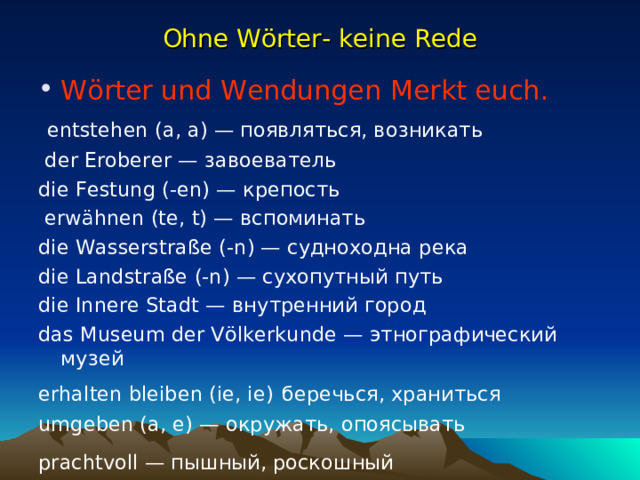 Ohne Wörter - keine Rede Wörter und Wendungen Merkt euch.  entstehen (а, а) — появляться, возникать  der Eroberer — завоеватель die Festung (-en) — крепость  erwähnen (te, t) — вспоминать die Wasserstraße (-n) — судноходна река die Landstraße (-n) — сухопутный путь die Innere Stadt — внутренний город das Museum der Völkerkunde —  этнографический музей erhalten bleiben (ie, ie)  беречься, храниться umgeben (а, e) — окружать, опоясывать prachtvoll — пышный, роскошный  